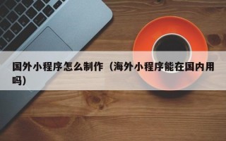 玉树国外小程序怎么制作（海外小程序能在国内用吗）