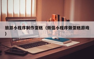 玉树旅游小程序制作蛋糕（微信小程序做蛋糕游戏）
